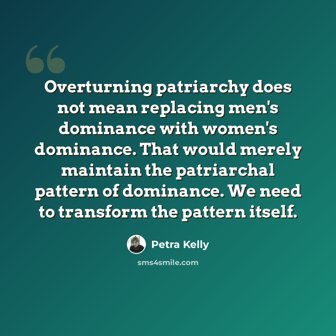 “Overturning patriarchy does not mean replacing men's dominance with women's dominance. That would merely maintain the patriarchal pattern of dominance. We need to transform the pattern itself.” quote by Petra Kelly