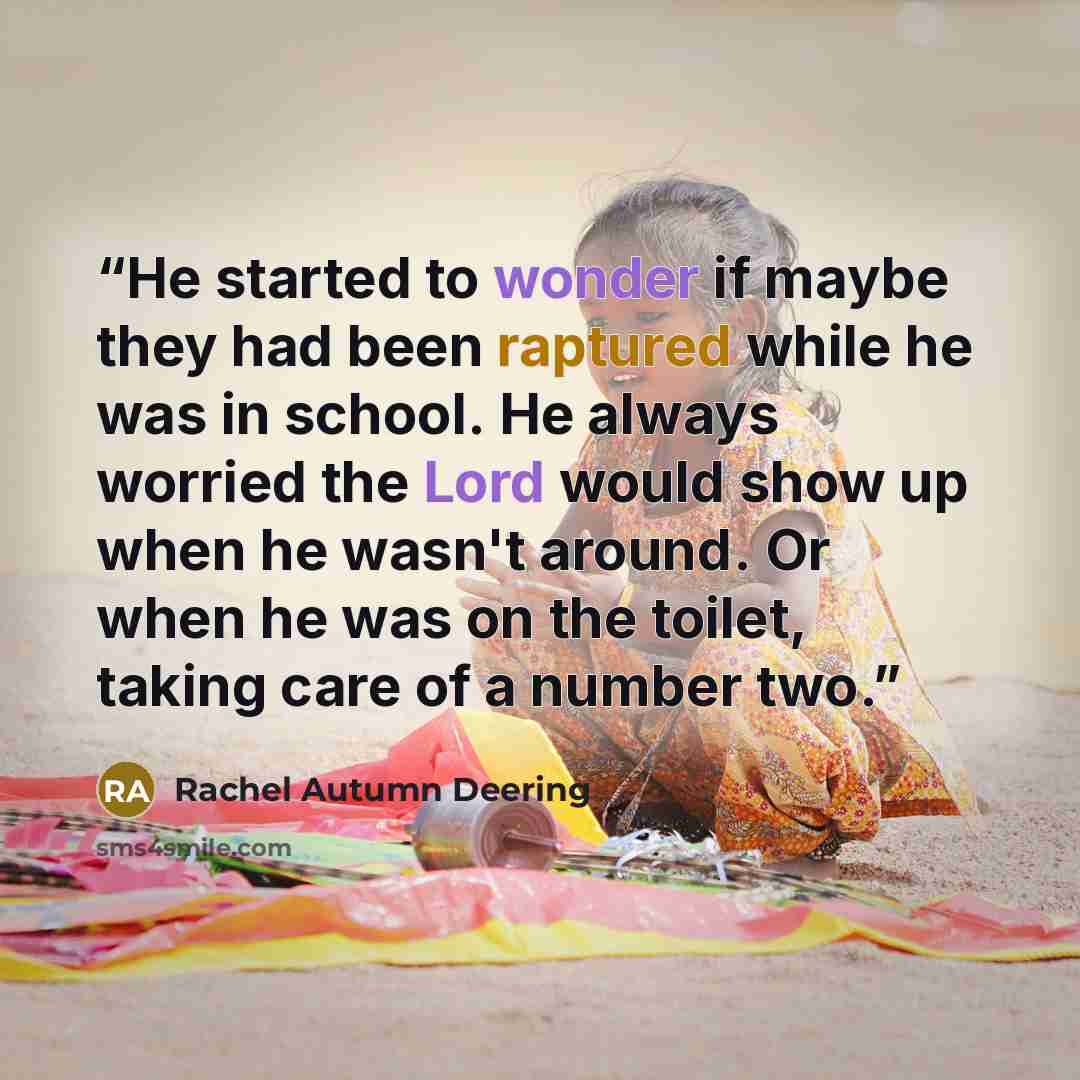 “He started to wonder if maybe they had been raptured while he was in school. He always worried the Lord would show up when he wasn't around. Or when he was on the toilet, taking care of a number two.” quote by Rachel Autumn Deering