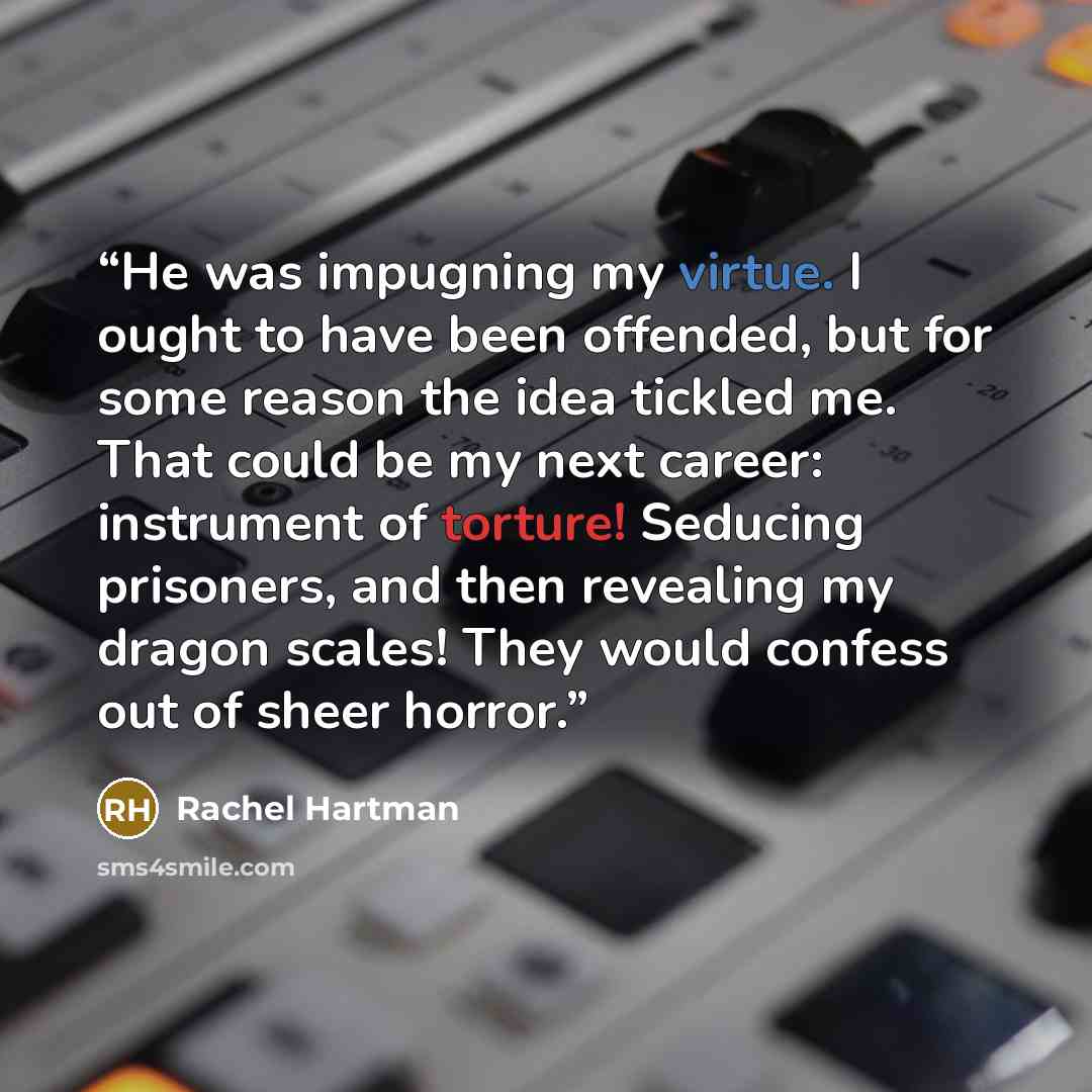 “He was impugning my virtue. I ought to have been offended, but for some reason the idea tickled me. That could be my next career: instrument of torture! Seducing prisoners, and then revealing my dragon scales! They would confess out of sheer horror.” quote by Rachel Hartman