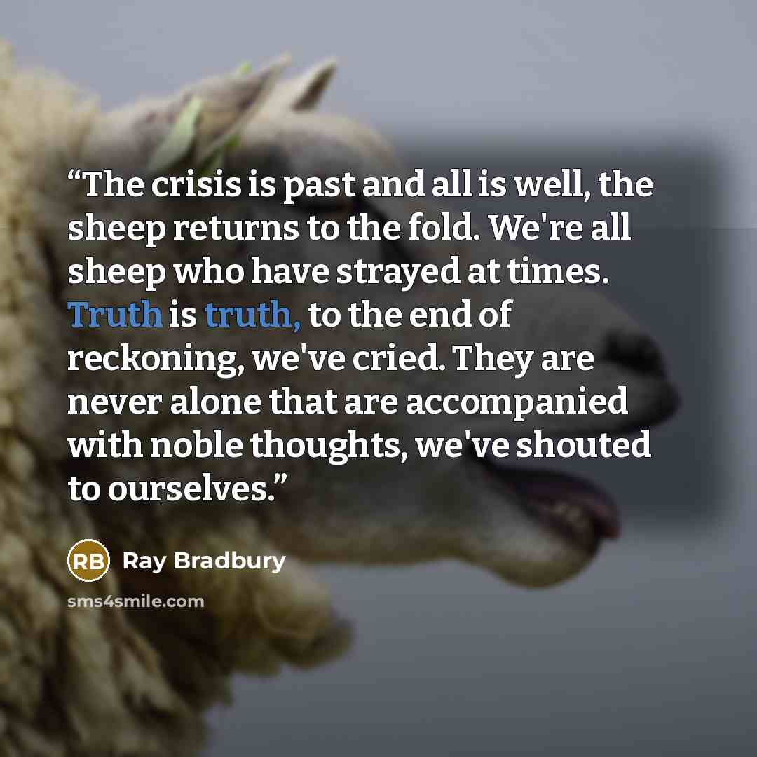 “The crisis is past and all is well, the sheep returns to the fold. We're all sheep who have strayed at times. Truth is truth, to the end of reckoning, we've cried. They are never alone that are accompanied with noble thoughts, we've shouted to ourselves.” quote by Ray Bradbury