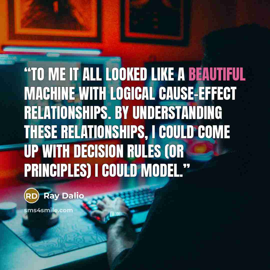 “To me it all looked like a beautiful machine with logical cause-effect relationships. By understanding these relationships, I could come up with decision rules (or principles) I could model.” quote by Ray Dalio