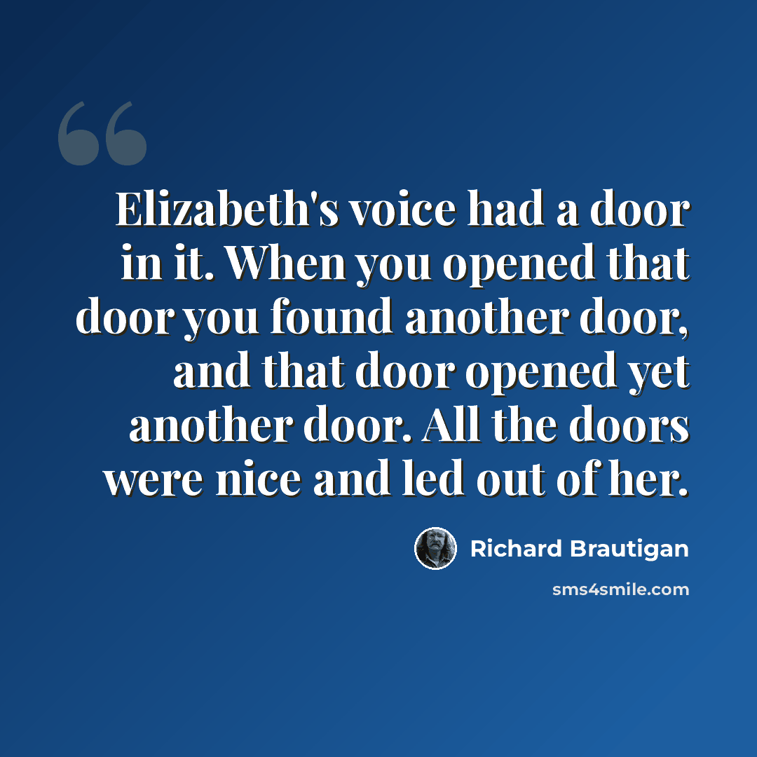 “Elizabeth's voice had a door in it. When you opened that door you found another door, and that door opened yet another door. All the doors were nice and led out of her.” quote by Richard Brautigan