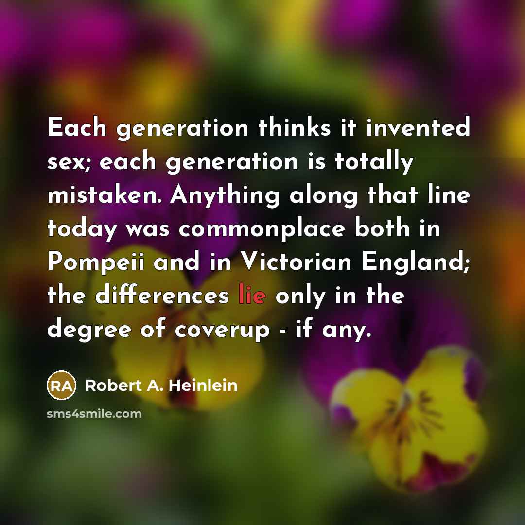 “Each generation thinks it invented sex; each generation is totally mistaken. Anything along that line today was commonplace both in Pompeii and in Victorian England; the differences lie only in the degree of coverup - if any.” quote by Robert A. Heinlein
