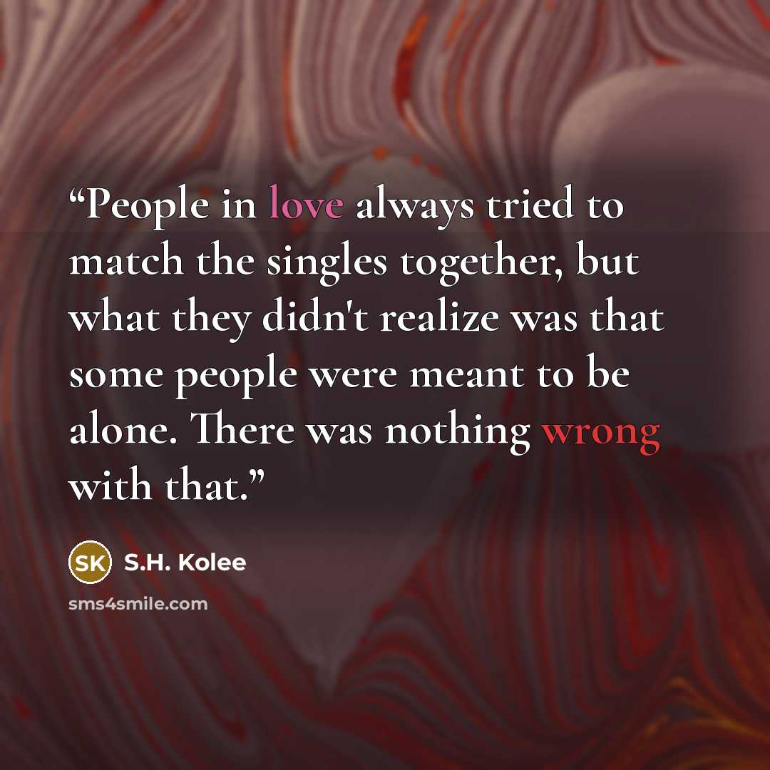 “People in love always tried to match the singles together, but what they didn't realize was that some people were meant to be alone. There was nothing wrong with that.” quote by S.H. Kolee