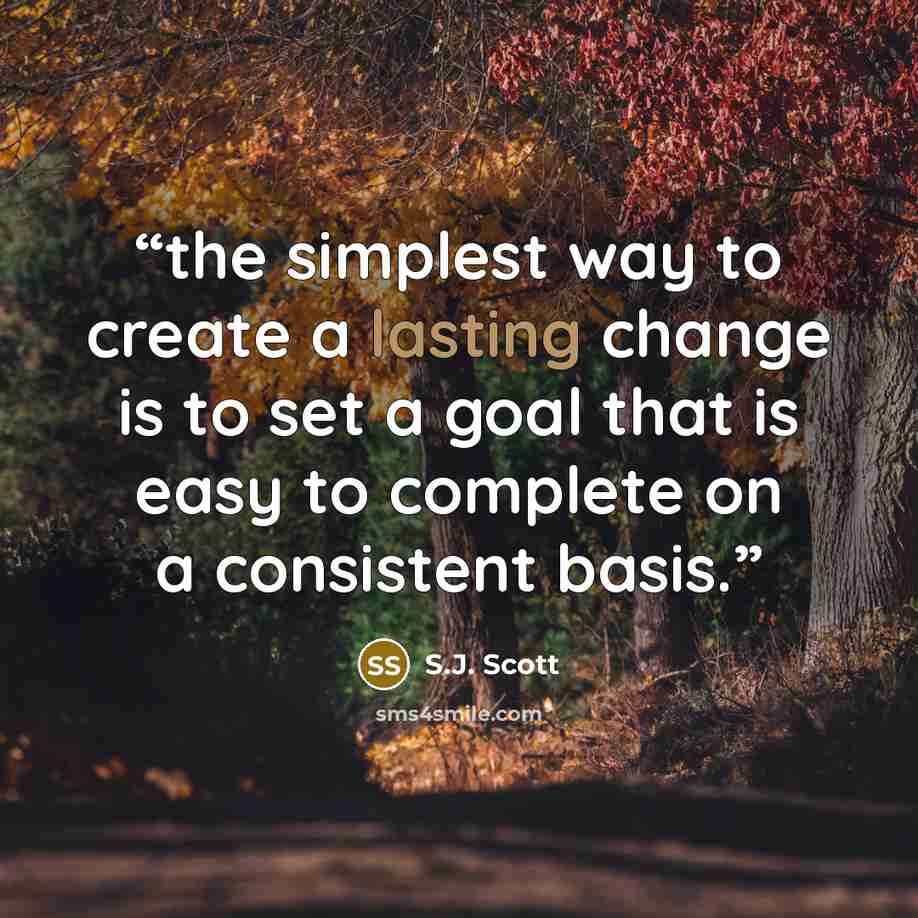 “the simplest way to create a lasting change is to set a goal that is easy to complete on a consistent basis.” quote by S.J. Scott