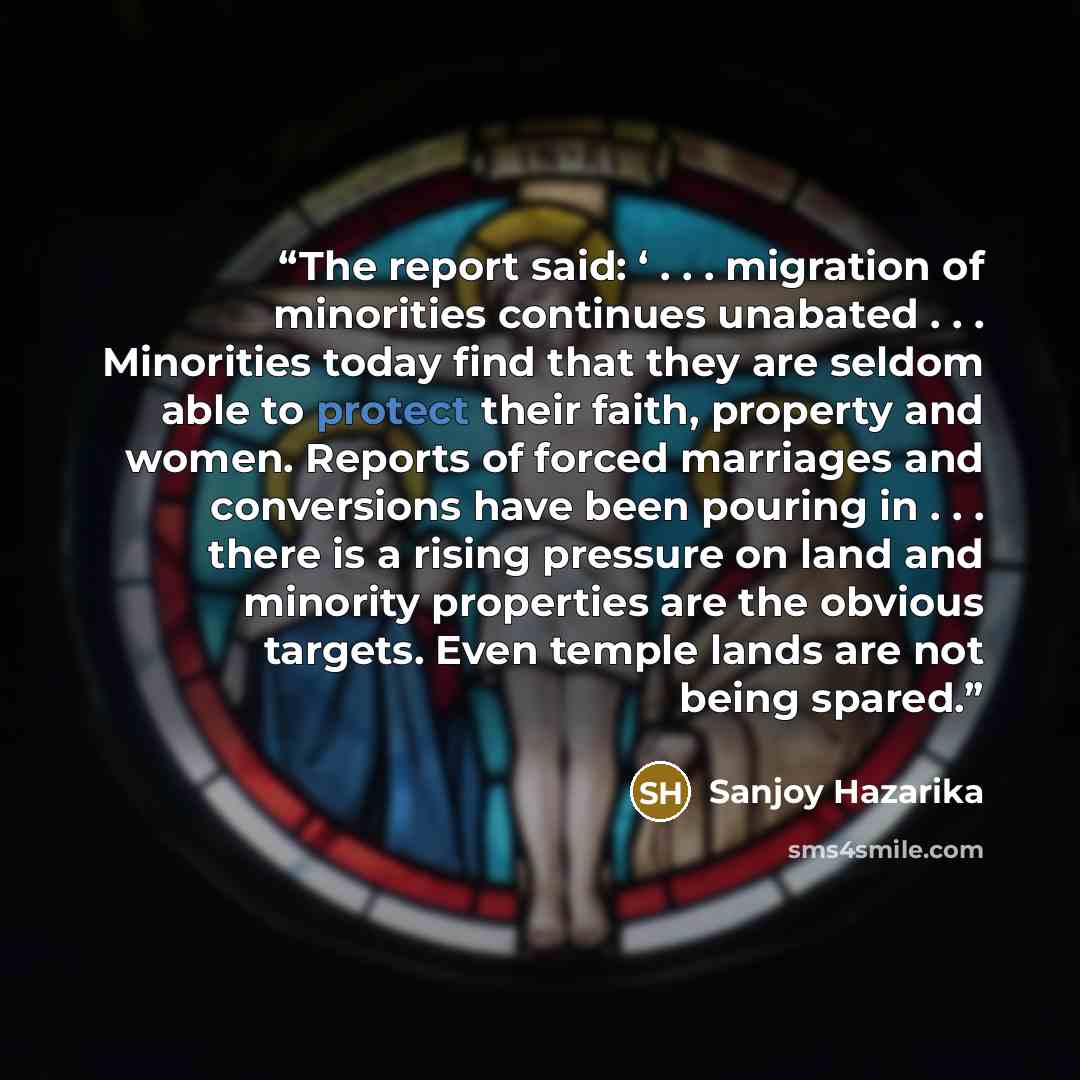 “The report said: ‘ . . . migration of minorities continues unabated . . . Minorities today find that they are seldom able to protect their faith, property and women. Reports of forced marriages and conversions have been pouring in . . . there is a rising pressure on land and minority properties…” quote by Sanjoy Hazarika