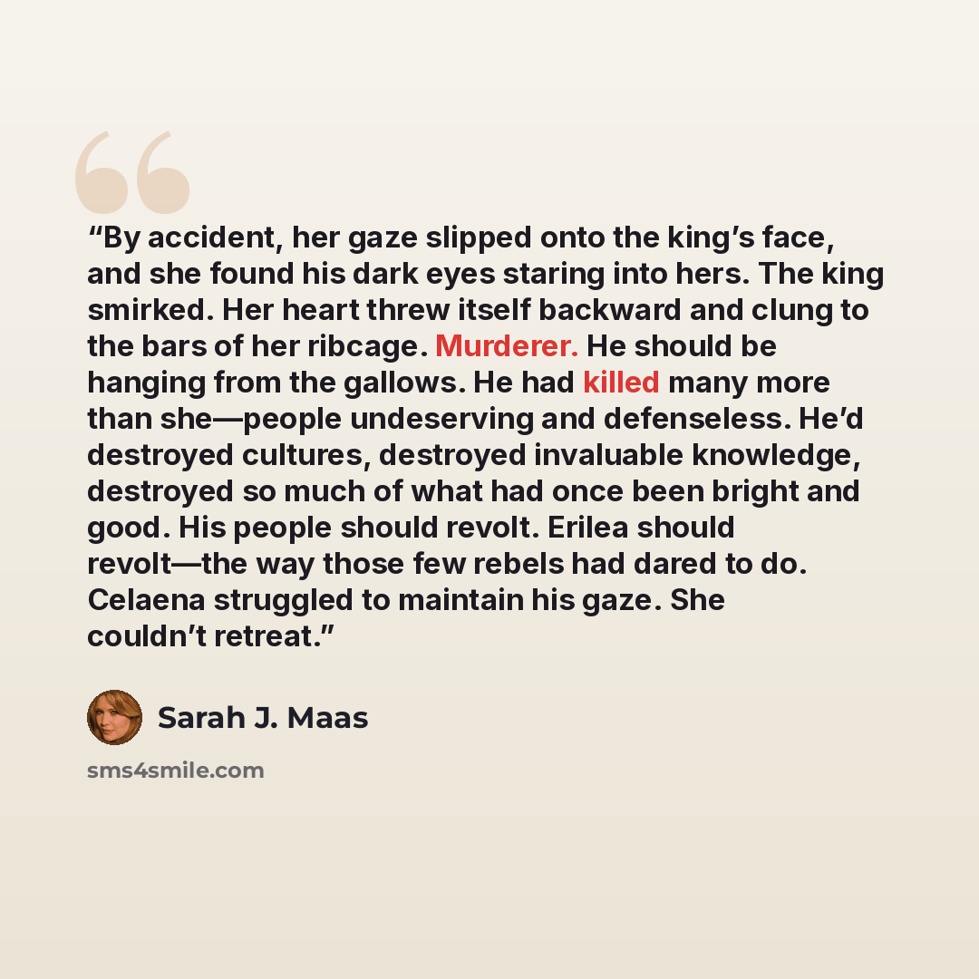 “By accident, her gaze slipped onto the king’s face, and she found his dark eyes staring into hers. The king smirked. Her heart threw itself backward and clung to the bars of her ribcage. Murderer. He should be hanging from the gallows. He had killed many more than she—people undeserving and…” quote by Sarah J. Maas