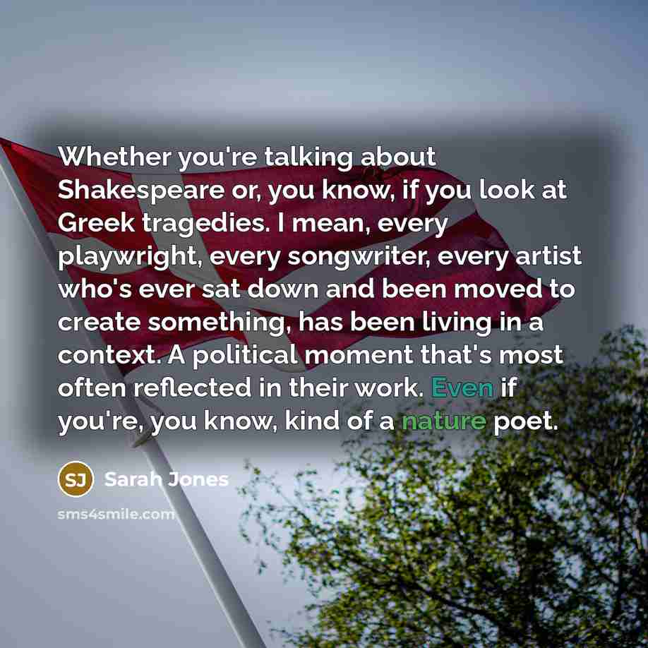 “Whether you're talking about Shakespeare or, you know, if you look at Greek tragedies. I mean, every playwright, every songwriter, every artist who's ever sat down and been moved to create something, has been living in a context. A political moment that's most often reflected in their work. Even…” quote by Sarah Jones