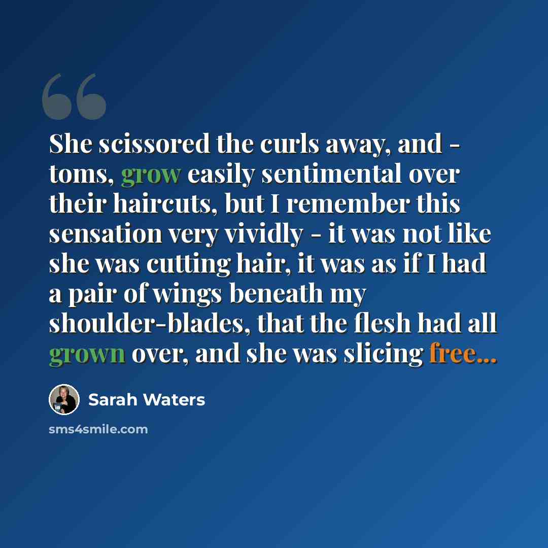 “She scissored the curls away, and - toms, grow easily sentimental over their haircuts, but I remember this sensation very vividly - it was not like she was cutting hair, it was as if I had a pair of wings beneath my shoulder-blades, that the flesh had all grown over, and she was slicing free...” quote by Sarah Waters