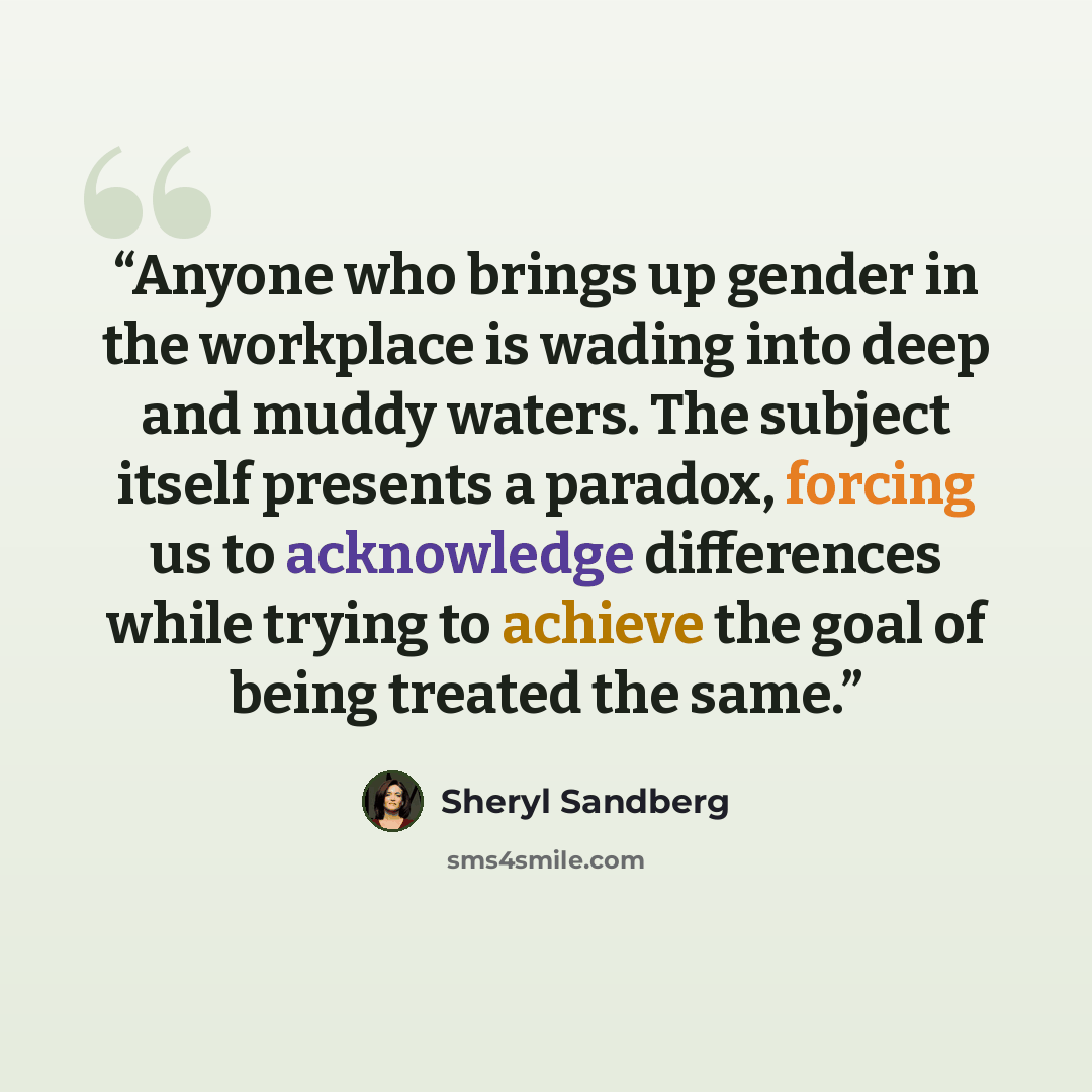 “Anyone who brings up gender in the workplace is wading into deep and muddy waters. The subject itself presents a paradox, forcing us to acknowledge differences while trying to achieve the goal of being treated the same.” quote by Sheryl Sandberg