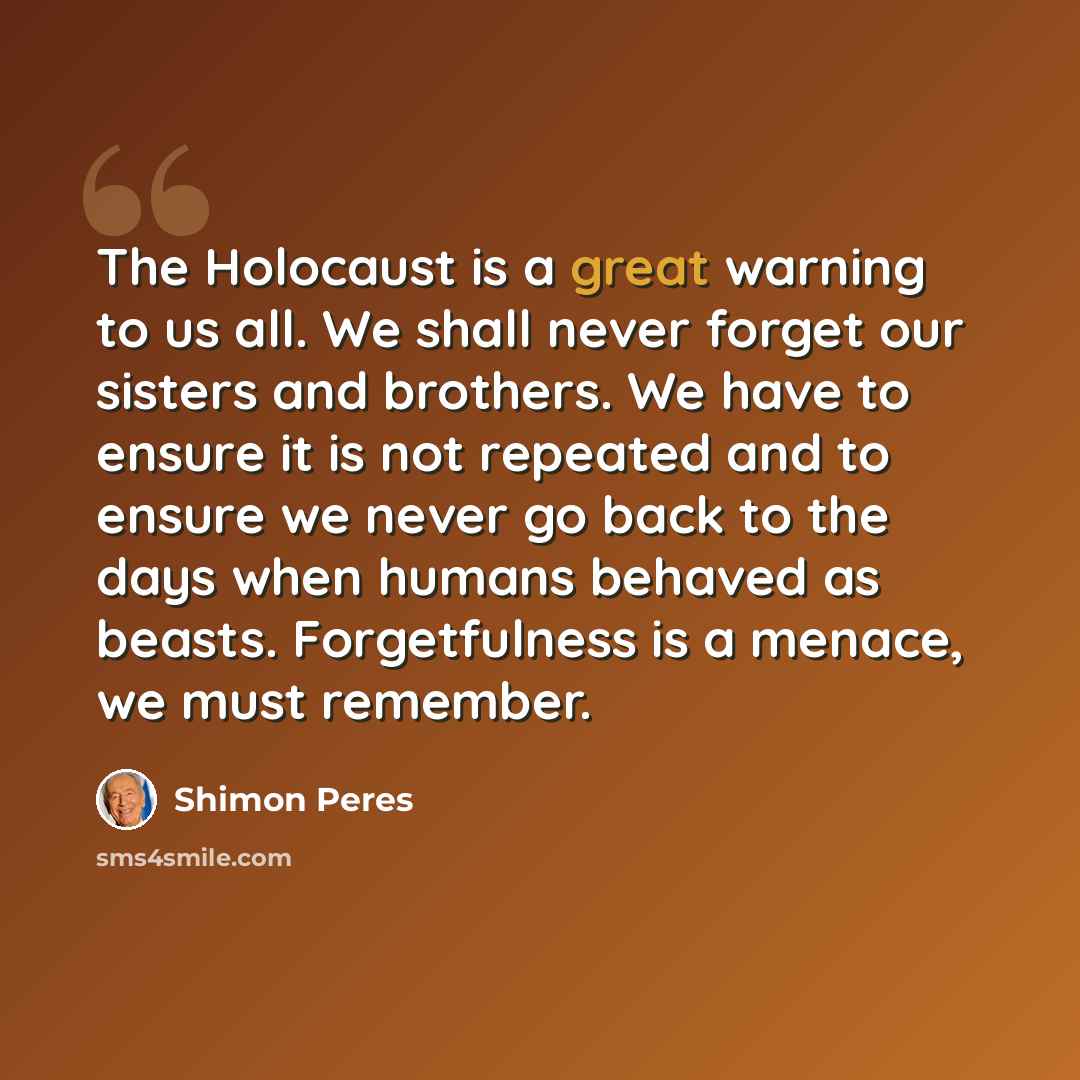 “The Holocaust is a great warning to us all. We shall never forget our sisters and brothers. We have to ensure it is not repeated and to ensure we never go back to the days when humans behaved as beasts. Forgetfulness is a menace, we must remember.” quote by Shimon Peres