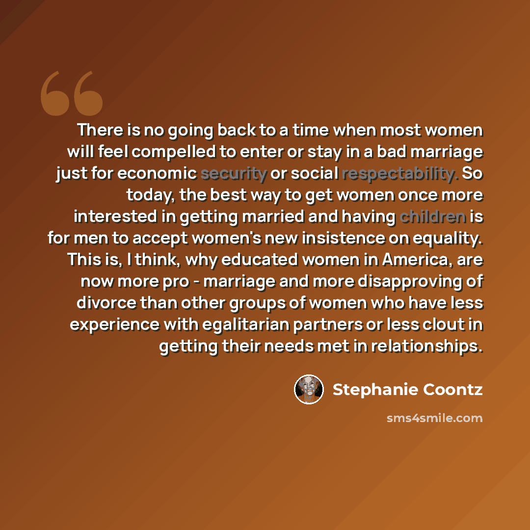 “There is no going back to a time when most women will feel compelled to enter or stay in a bad marriage just for economic security or social respectability. So today, the best way to get women once more interested in getting married and having children is for men to accept women's new insistence…” quote by Stephanie Coontz