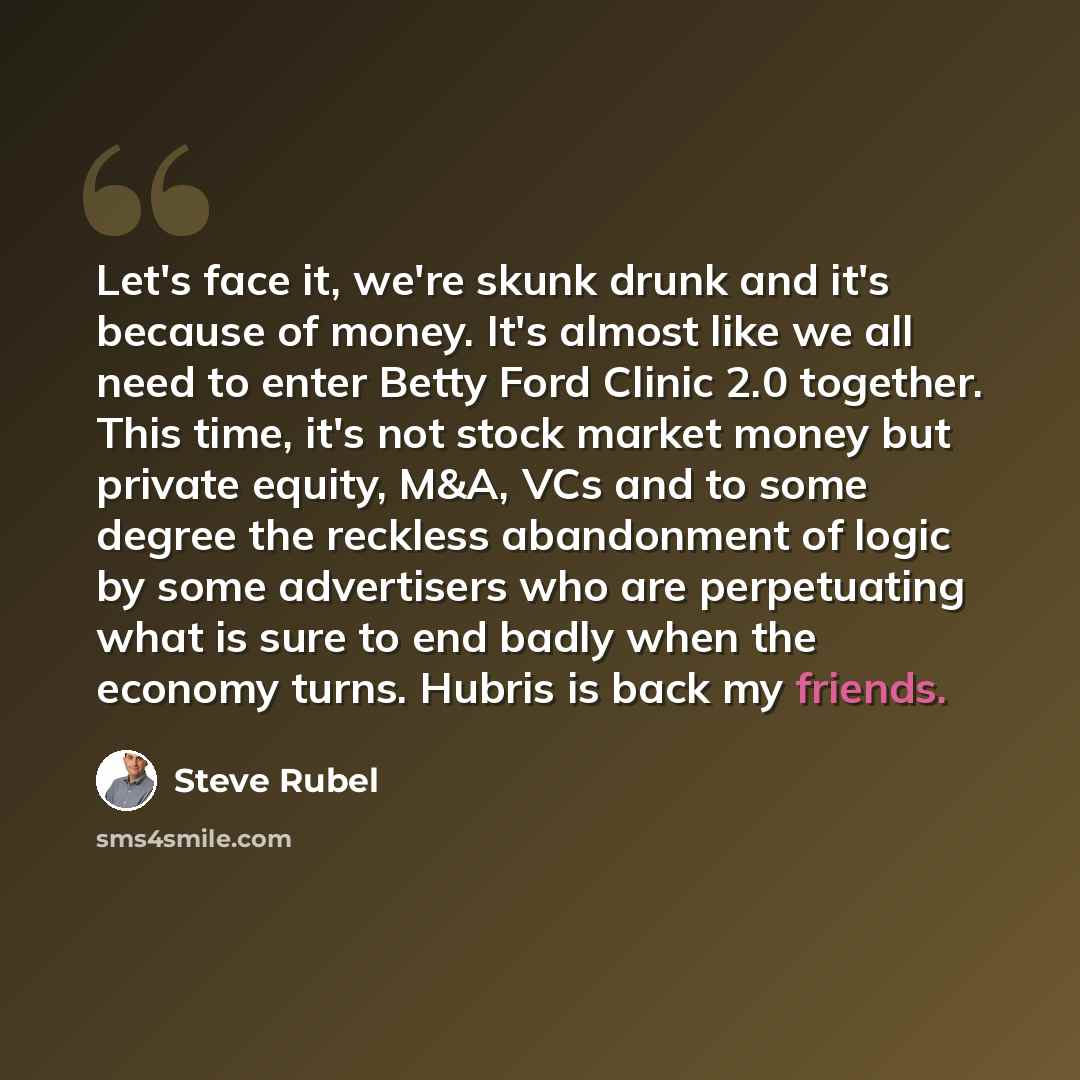 “Let's face it, we're skunk drunk and it's because of money. It's almost like we all need to enter Betty Ford Clinic 2.0 together. This time, it's not stock market money but private equity, M&A, VCs and to some degree the reckless abandonment of logic by some advertisers who are perpetuating what…” quote by Steve Rubel