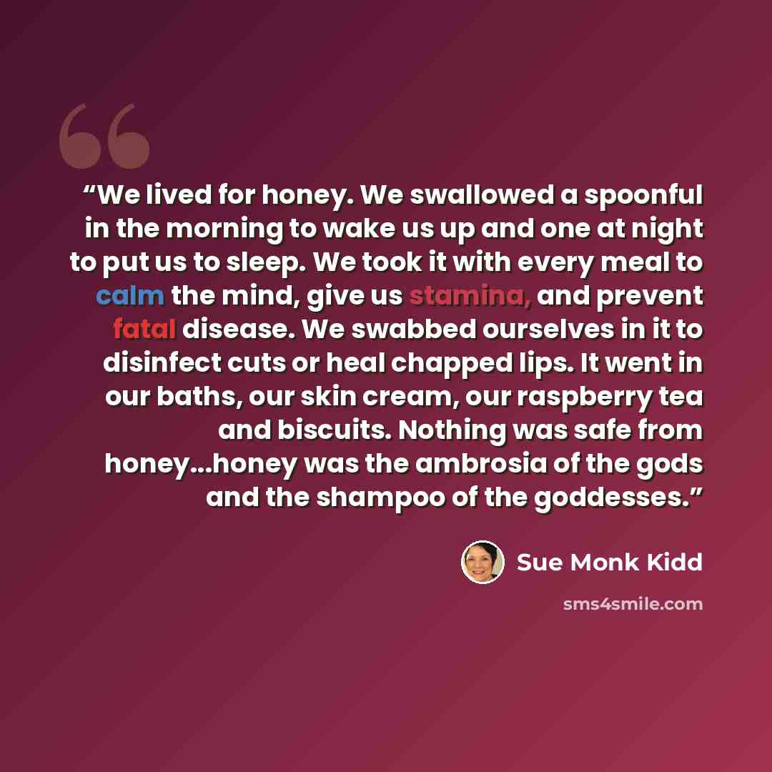 “We lived for honey. We swallowed a spoonful in the morning to wake us up and one at night to put us to sleep. We took it with every meal to calm the mind, give us stamina, and prevent fatal disease. We swabbed ourselves in it to disinfect cuts or heal chapped lips. It went in our baths, our skin…” quote by Sue Monk Kidd