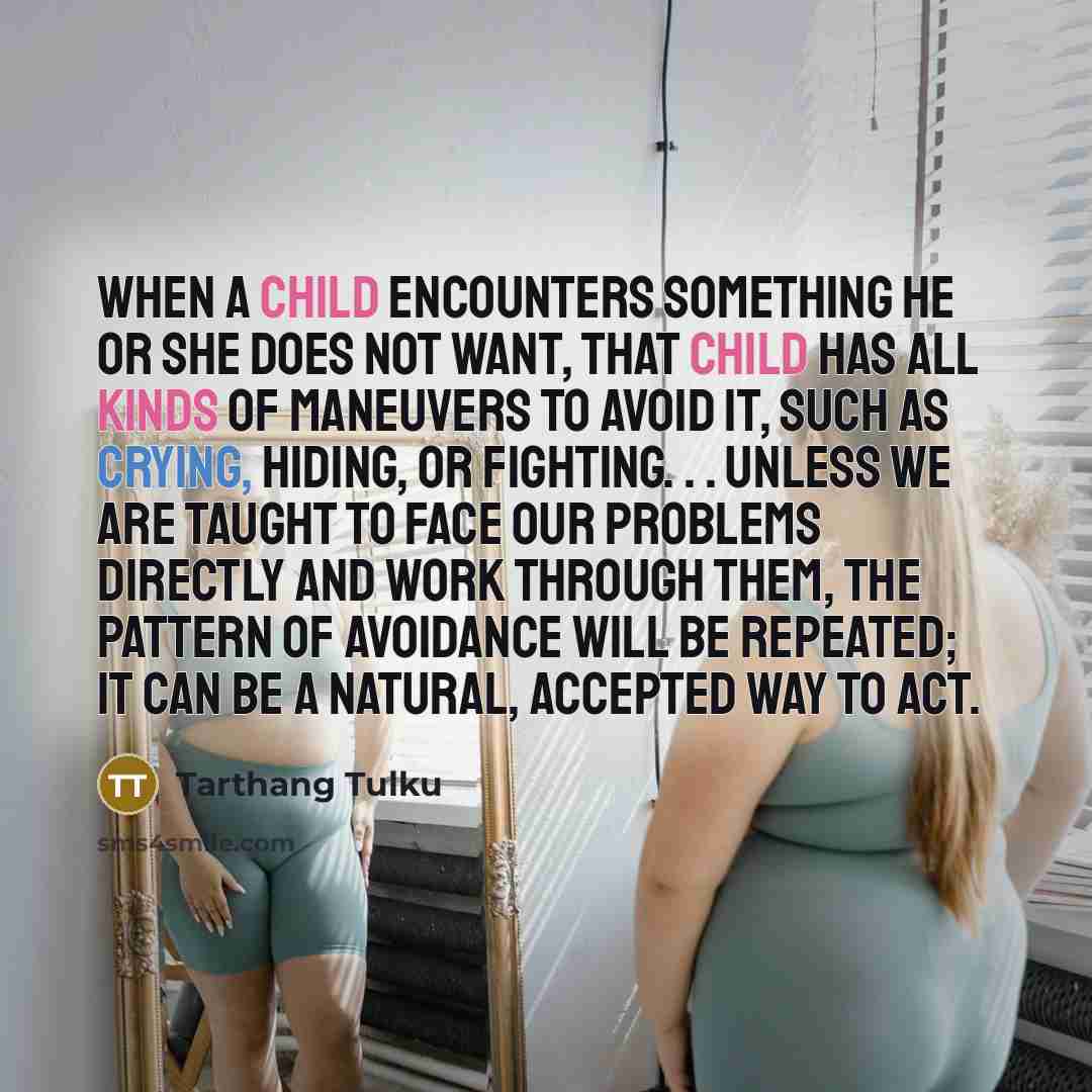 “When a child encounters something he or she does not want, that child has all kinds of maneuvers to avoid it, such as crying, hiding, or fighting. . . Unless we are taught to face our problems directly and work through them, the pattern of avoidance will be repeated; it can be a natural, accepted…” quote by Tarthang Tulku