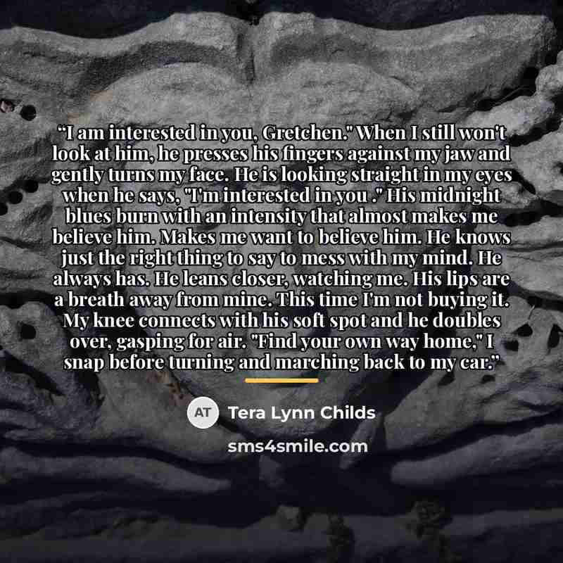 “I am interested in you, Gretchen." When I still won't look at him, he presses his fingers against my jaw and gently turns my face. He is looking straight in my eyes when he says, "I'm interested in you ." His midnight blues burn with an intensity that almost makes me believe him. Makes me want to…” quote by Tera Lynn Childs
