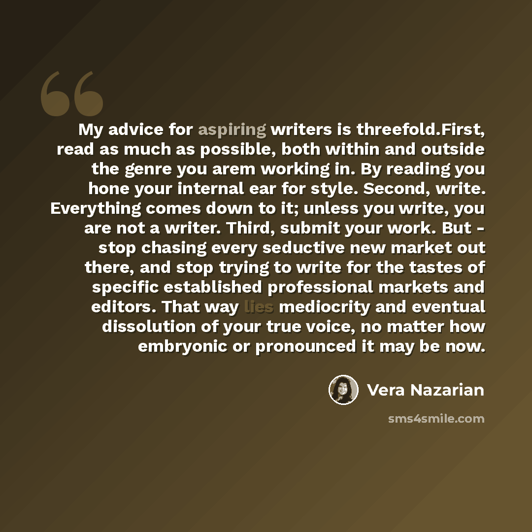 “My advice for aspiring writers is threefold.First, read as much as possible, both within and outside the genre you arem working in. By reading you hone your internal ear for style. Second, write. Everything comes down to it; unless you write, you are not a writer. Third, submit your work. But…” quote by Vera Nazarian