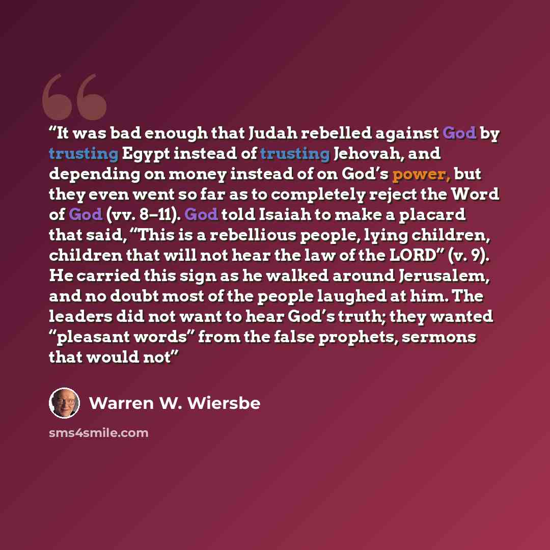 “It was bad enough that Judah rebelled against God by trusting Egypt instead of trusting Jehovah, and depending on money instead of on God’s power, but they even went so far as to completely reject the Word of God (vv. 8–11). God told Isaiah to make a placard that said, “This is a rebellious…” quote by Warren W. Wiersbe