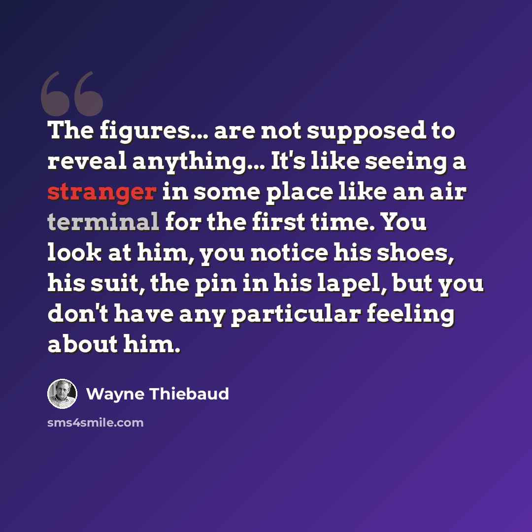 “The figures... are not supposed to reveal anything... It's like seeing a stranger in some place like an air terminal for the first time. You look at him, you notice his shoes, his suit, the pin in his lapel, but you don't have any particular feeling about him.” quote by Wayne Thiebaud