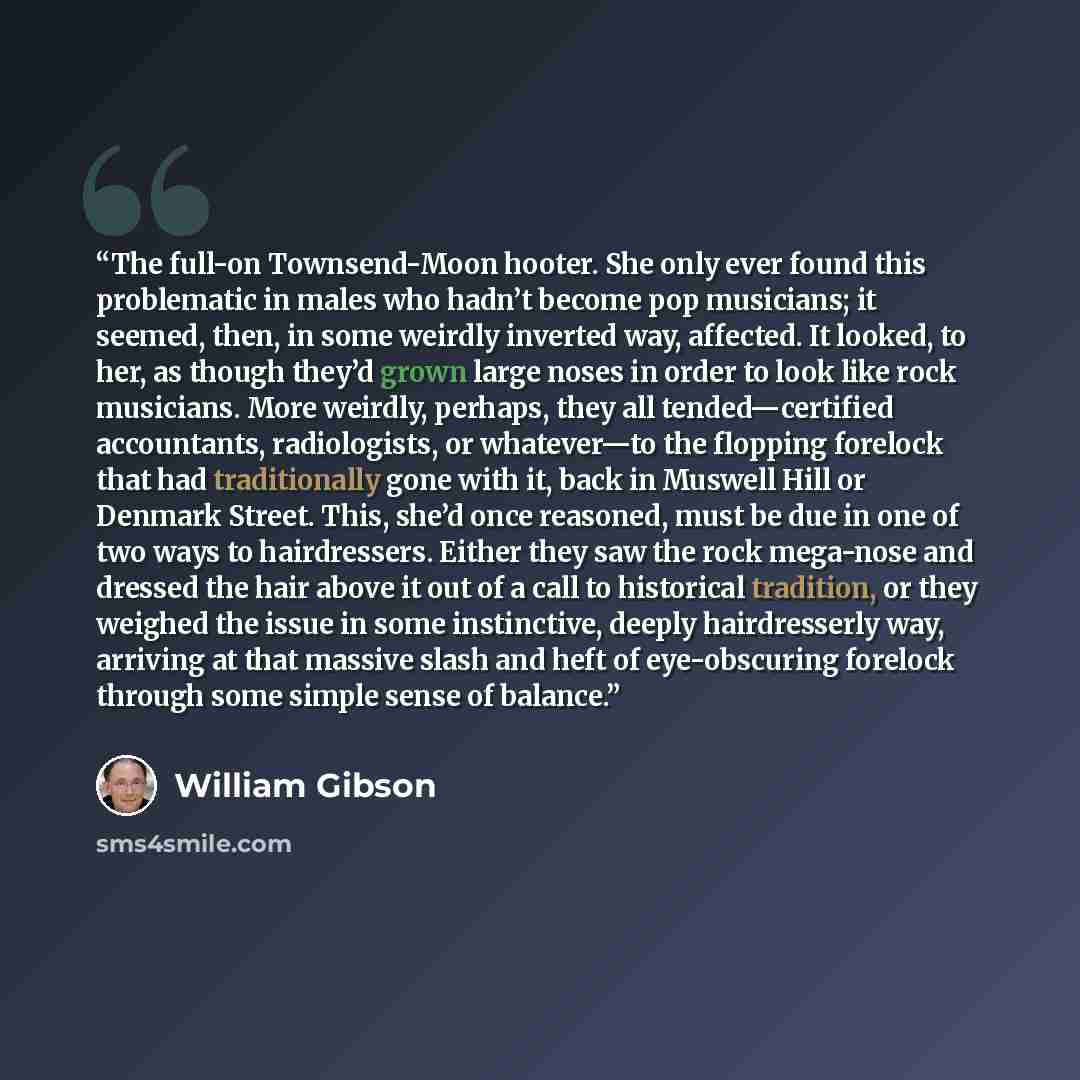“The full-on Townsend-Moon hooter. She only ever found this problematic in males who hadn’t become pop musicians; it seemed, then, in some weirdly inverted way, affected. It looked, to her, as though they’d grown large noses in order to look like rock musicians. More weirdly, perhaps, they all…” quote by William Gibson