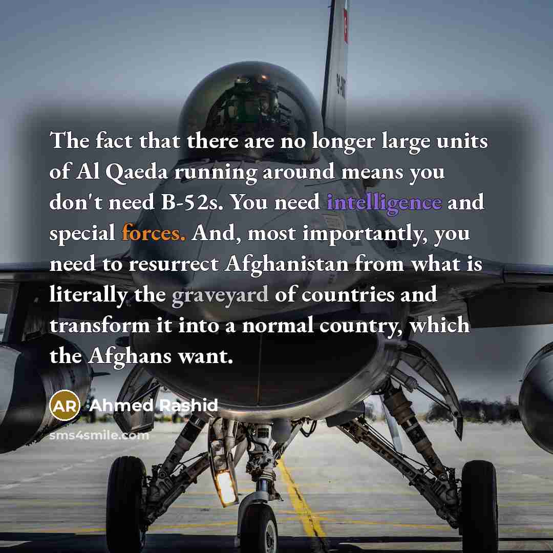 “The fact that there are no longer large units of Al Qaeda running around means you don't need B-52s. You need intelligence and special forces. And, most importantly, you need to resurrect Afghanistan from what is literally the graveyard of countries and transform it into a normal country, which…” quote by Ahmed Rashid
