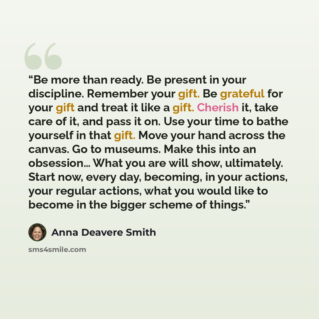 “Be more than ready. Be present in your discipline. Remember your gift. Be grateful for your gift and treat it like a gift. Cherish it, take care of it, and pass it on. Use your time to bathe yourself in that gift. Move your hand across the canvas. Go to museums. Make this into an obsession… What…” quote by Anna Deavere Smith