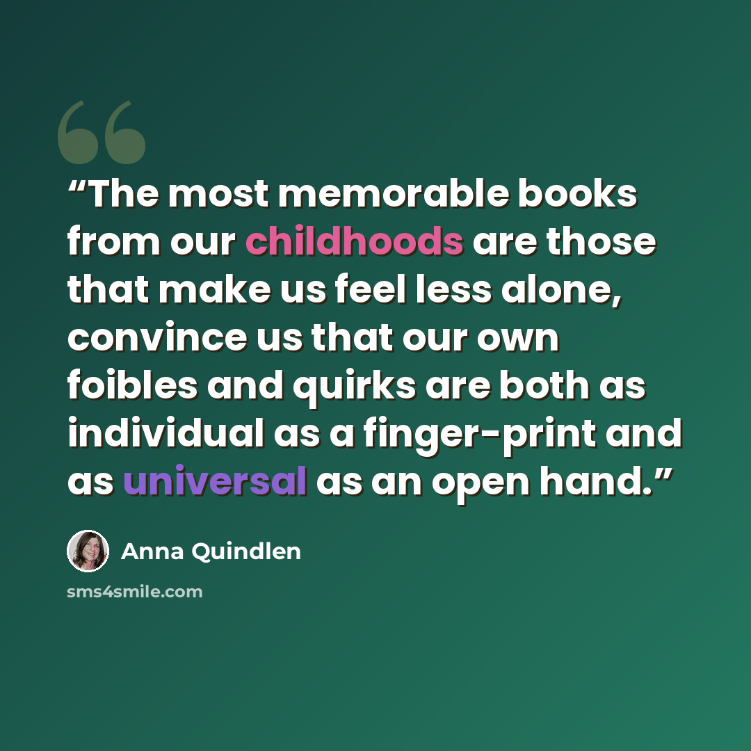 “The most memorable books from our childhoods are those that make us feel less alone, convince us that our own foibles and quirks are both as individual as a finger-print and as universal as an open hand.” quote by Anna Quindlen