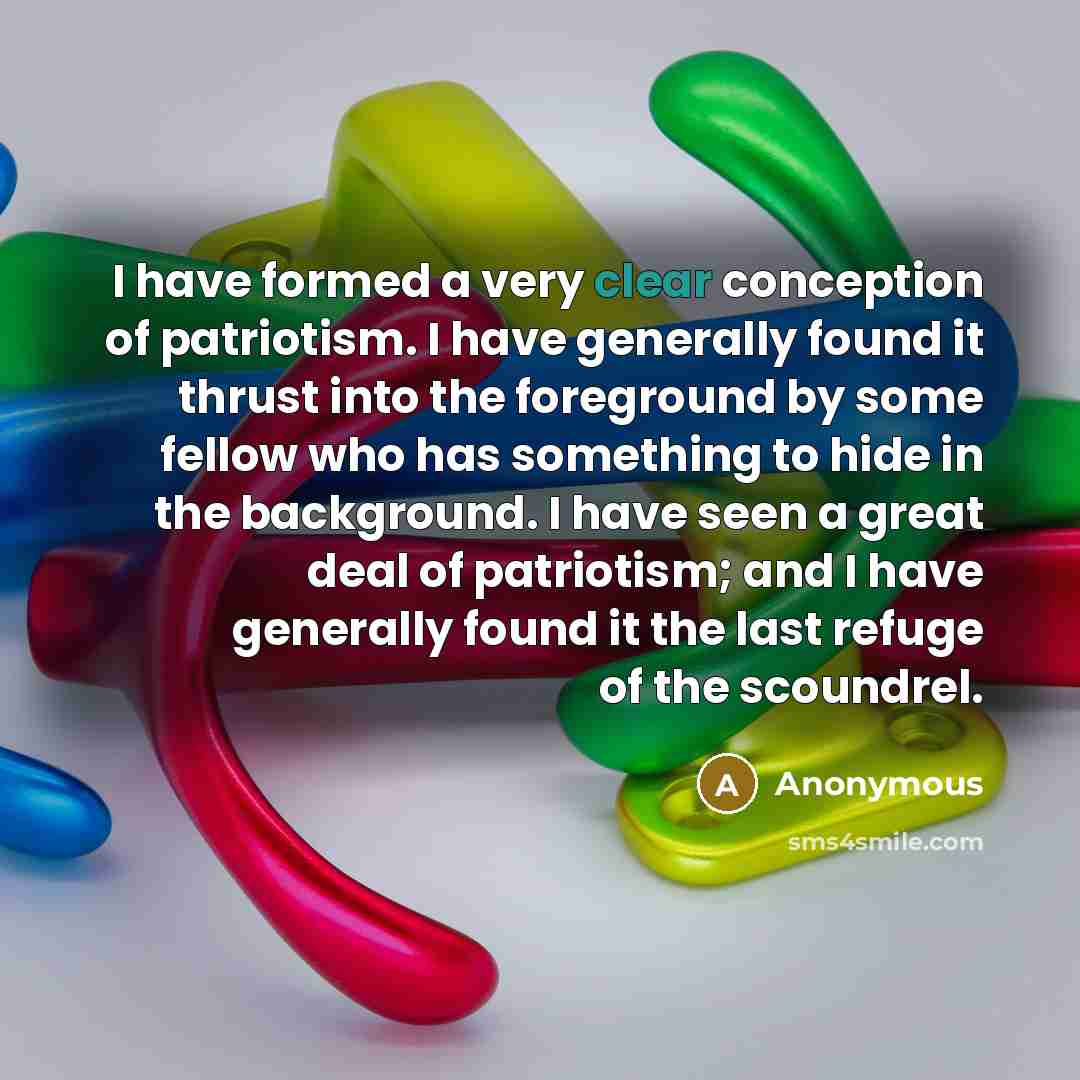 “I have formed a very clear conception of patriotism. I have generally found it thrust into the foreground by some fellow who has something to hide in the background. I have seen a great deal of patriotism; and I have generally found it the last refuge of the scoundrel.” quote by Anonymous