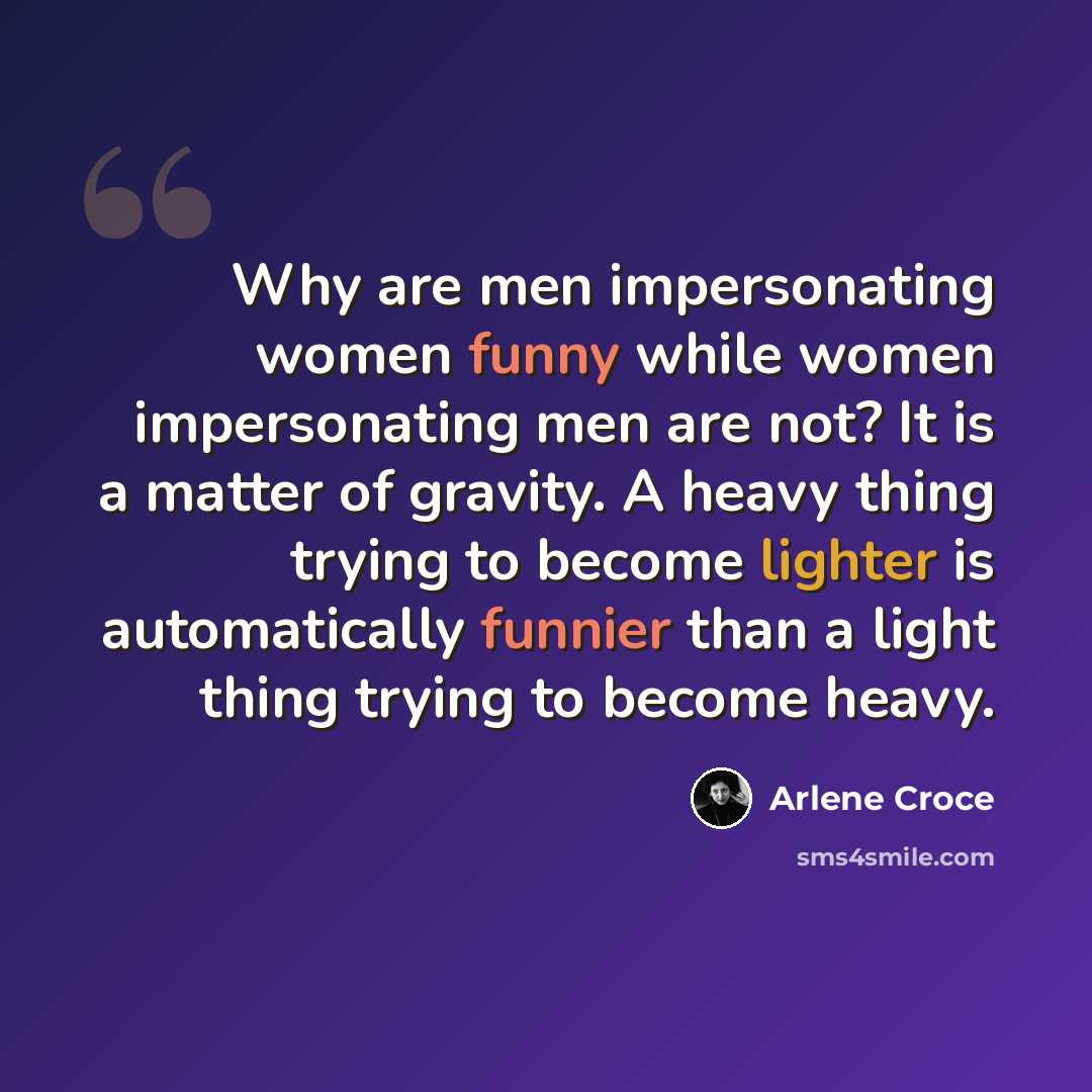 “Why are men impersonating women funny while women impersonating men are not? It is a matter of gravity. A heavy thing trying to become lighter is automatically funnier than a light thing trying to become heavy.” quote by Arlene Croce
