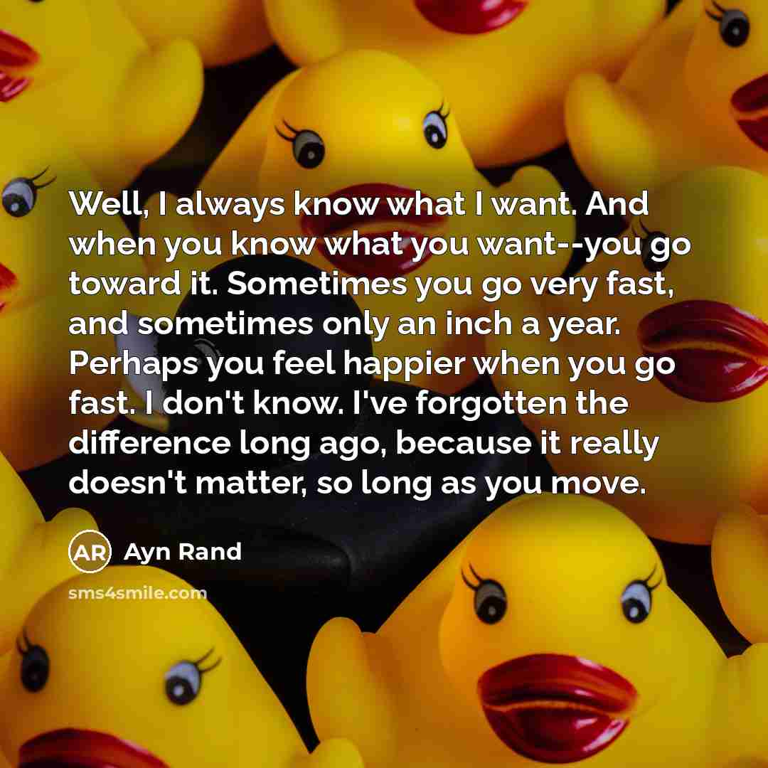 “Well, I always know what I want. And when you know what you want--you go toward it. Sometimes you go very fast, and sometimes only an inch a year. Perhaps you feel happier when you go fast. I don't know. I've forgotten the difference long ago, because it really doesn't matter, so long as you move.” quote by Ayn Rand