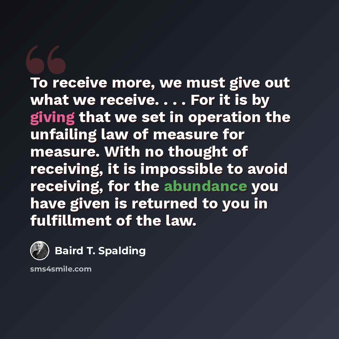 “To receive more, we must give out what we receive. . . . For it is by giving that we set in operation the unfailing law of measure for measure. With no thought of receiving, it is impossible to avoid receiving, for the abundance you have given is returned to you in fulfillment of the law.” quote by Baird T. Spalding