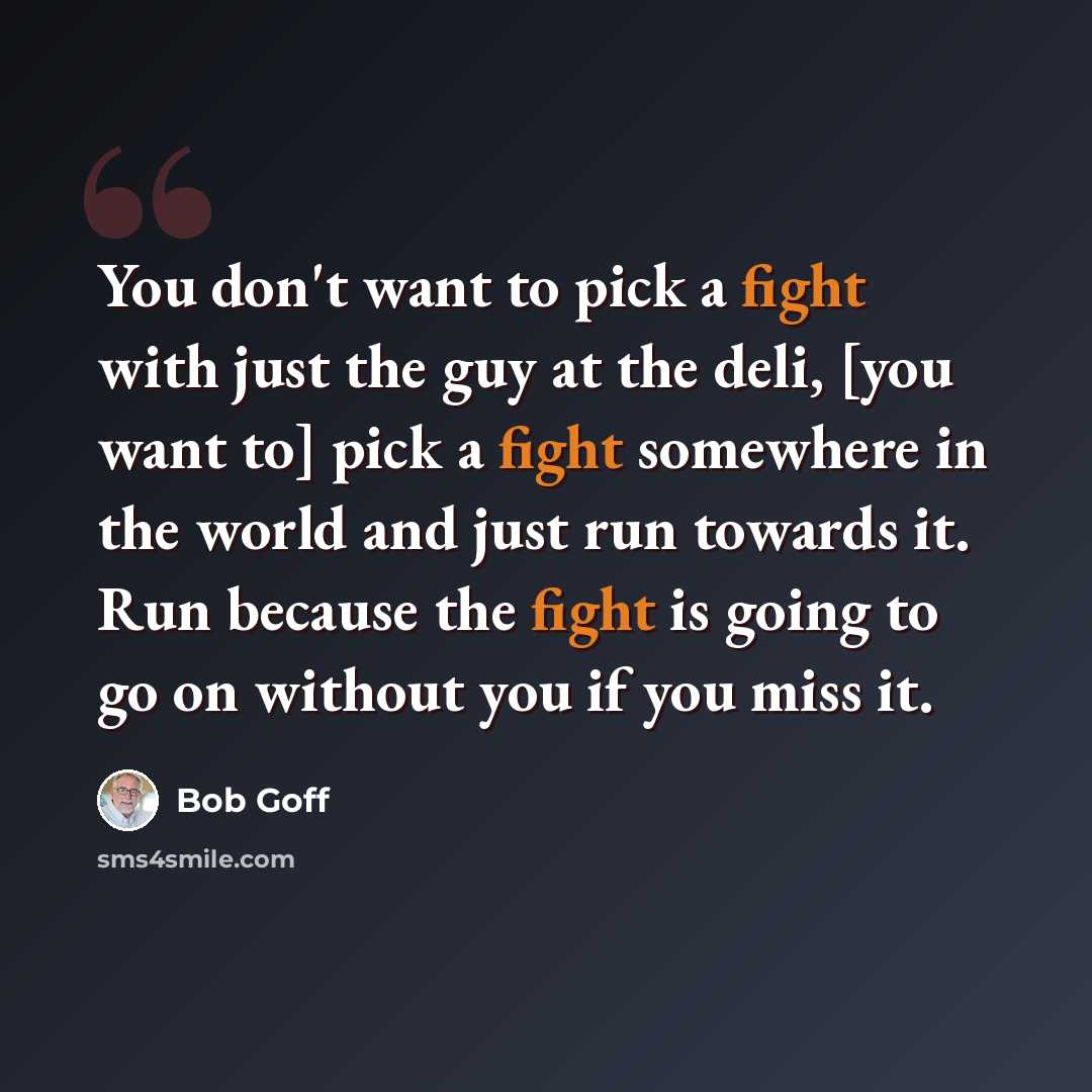 “You don't want to pick a fight with just the guy at the deli, [you want to] pick a fight somewhere in the world and just run towards it. Run because the fight is going to go on without you if you miss it.” quote by Bob Goff