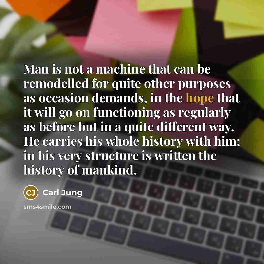“Man is not a machine that can be remodelled for quite other purposes as occasion demands, in the hope that it will go on functioning as regularly as before but in a quite different way. He carries his whole history with him; in his very structure is written the history of mankind.” quote by Carl Jung