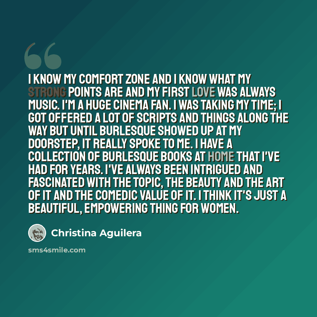 “I know my comfort zone and I know what my strong points are and my first love was always music. I'm a huge cinema fan. I was taking my time; I got offered a lot of scripts and things along the way but until Burlesque showed up at my doorstep, it really spoke to me. I have a collection of burlesque…” quote by Christina Aguilera