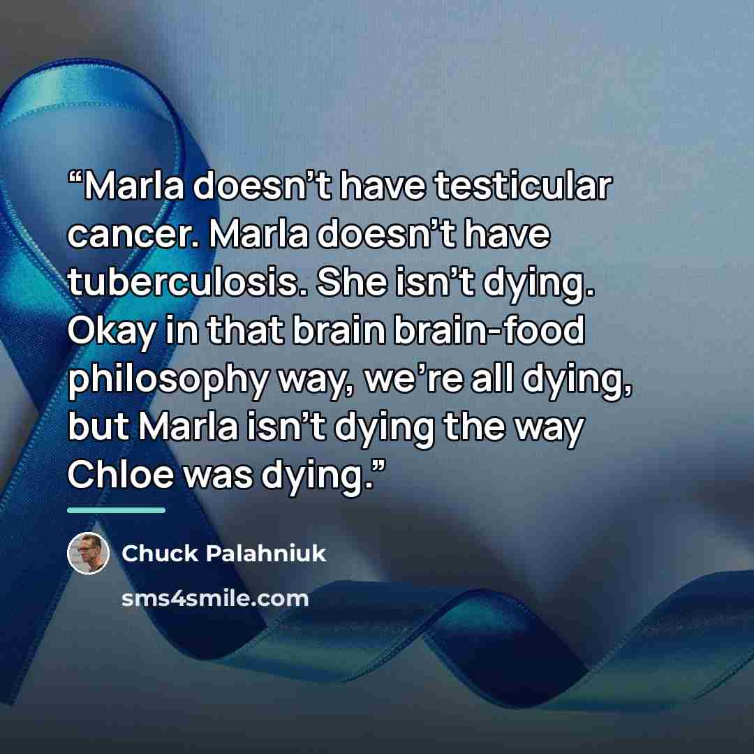 “Marla doesn't have testicular cancer. Marla doesn't have tuberculosis. She isn't dying. Okay in that brain brain-food philosophy way, we're all dying, but Marla isn't dying the way Chloe was dying.” quote by Chuck Palahniuk