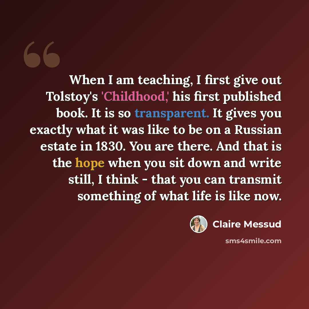 “When I am teaching, I first give out Tolstoy's 'Childhood,' his first published book. It is so transparent. It gives you exactly what it was like to be on a Russian estate in 1830. You are there. And that is the hope when you sit down and write still, I think - that you can transmit something of…” quote by Claire Messud