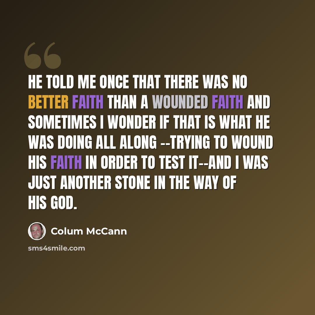 “He told me once that there was no better faith than a wounded faith and sometimes I wonder if that is what he was doing all along --trying to wound his faith in order to test it--and I was just another stone in the way of his God.” quote by Colum McCann