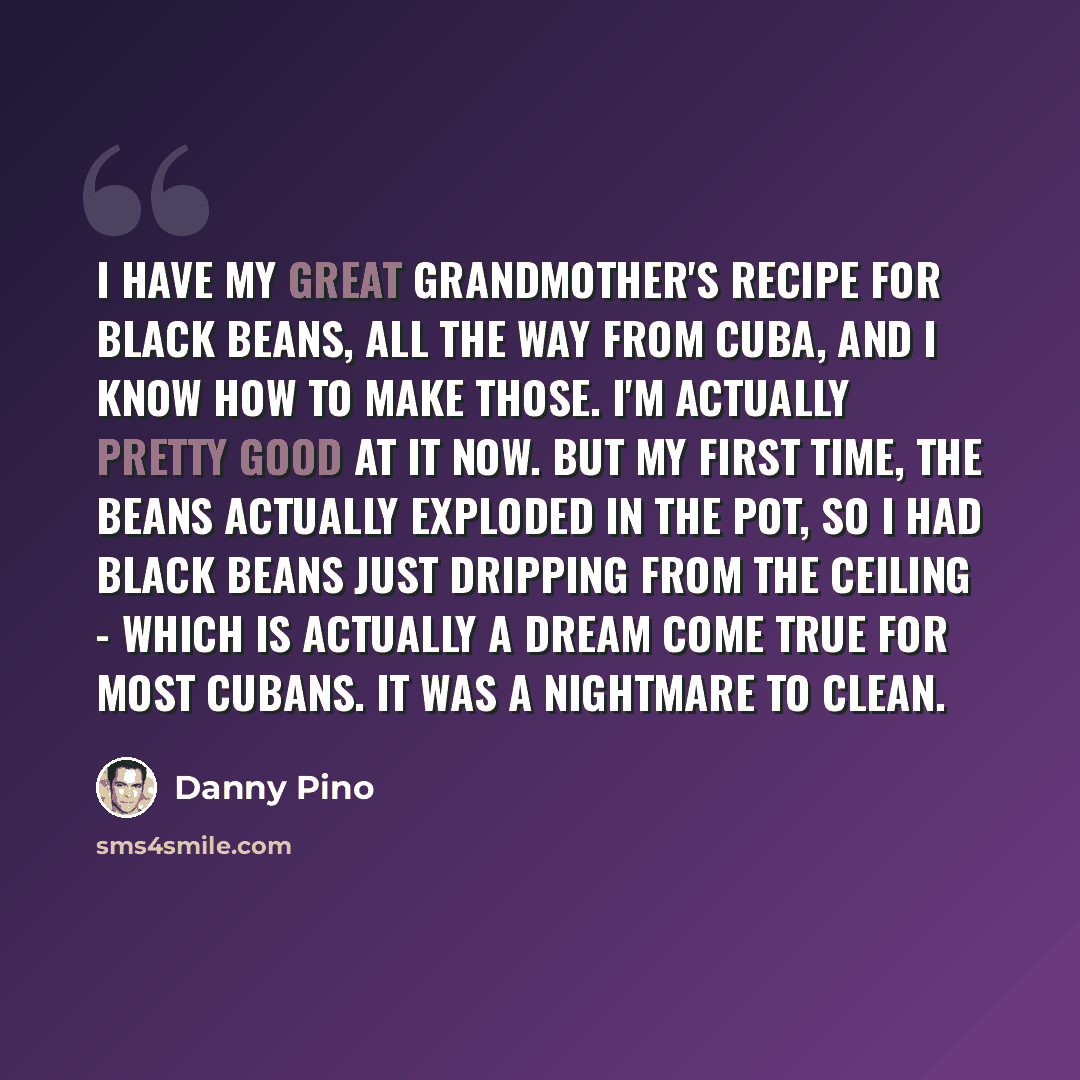 “I have my great grandmother's recipe for black beans, all the way from Cuba, and I know how to make those. I'm actually pretty good at it now. But my first time, the beans actually exploded in the pot, so I had black beans just dripping from the ceiling - which is actually a dream come true for…” quote by Danny Pino