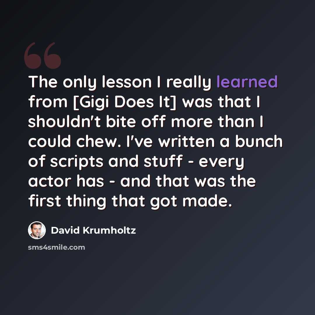 “The only lesson I really learned from [Gigi Does It] was that I shouldn't bite off more than I could chew. I've written a bunch of scripts and stuff - every actor has - and that was the first thing that got made.” quote by David Krumholtz