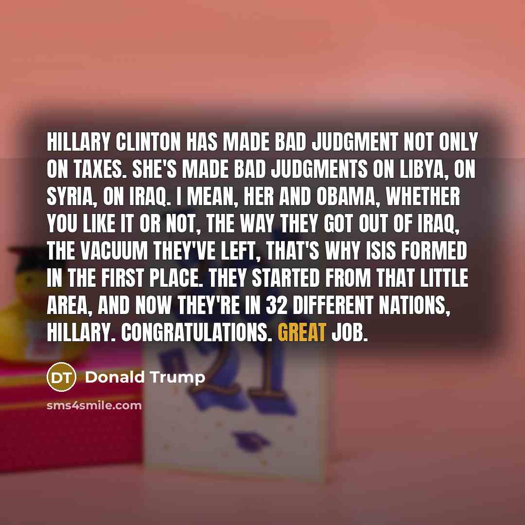 “Hillary Clinton has made bad judgment not only on taxes. She's made bad judgments on Libya, on Syria, on Iraq. I mean, her and Obama, whether you like it or not, the way they got out of Iraq, the vacuum they've left, that's why ISIS formed in the first place. They started from that little area…” quote by Donald Trump