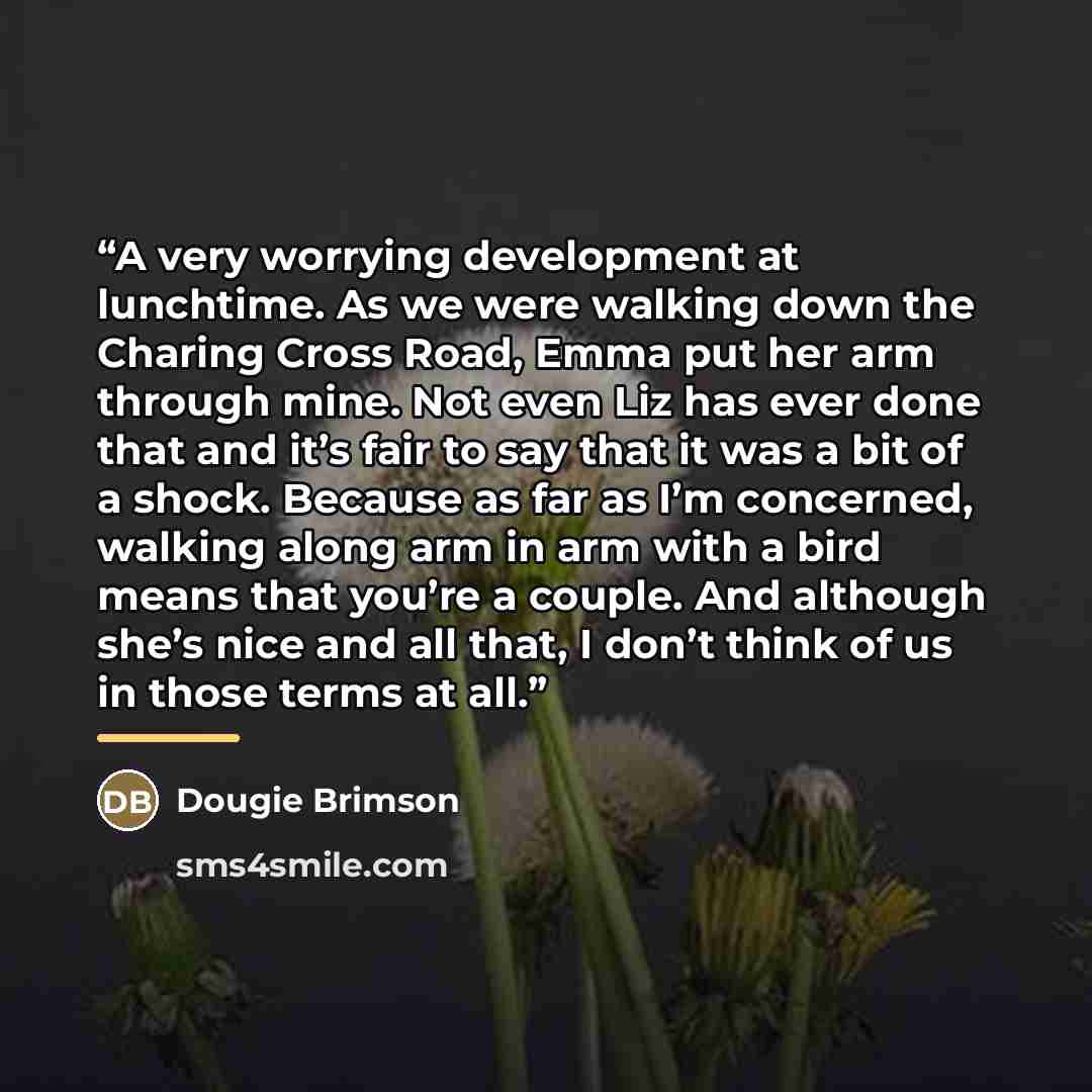 “A very worrying development at lunchtime. As we were walking down the Charing Cross Road, Emma put her arm through mine. Not even Liz has ever done that and it’s fair to say that it was a bit of a shock. Because as far as I’m concerned, walking along arm in arm with a bird means that you’re a…” quote by Dougie Brimson