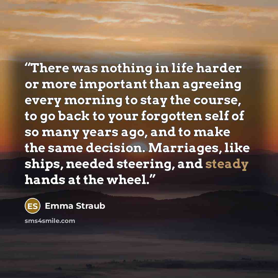 “There was nothing in life harder or more important than agreeing every morning to stay the course, to go back to your forgotten self of so many years ago, and to make the same decision. Marriages, like ships, needed steering, and steady hands at the wheel.” quote by Emma Straub