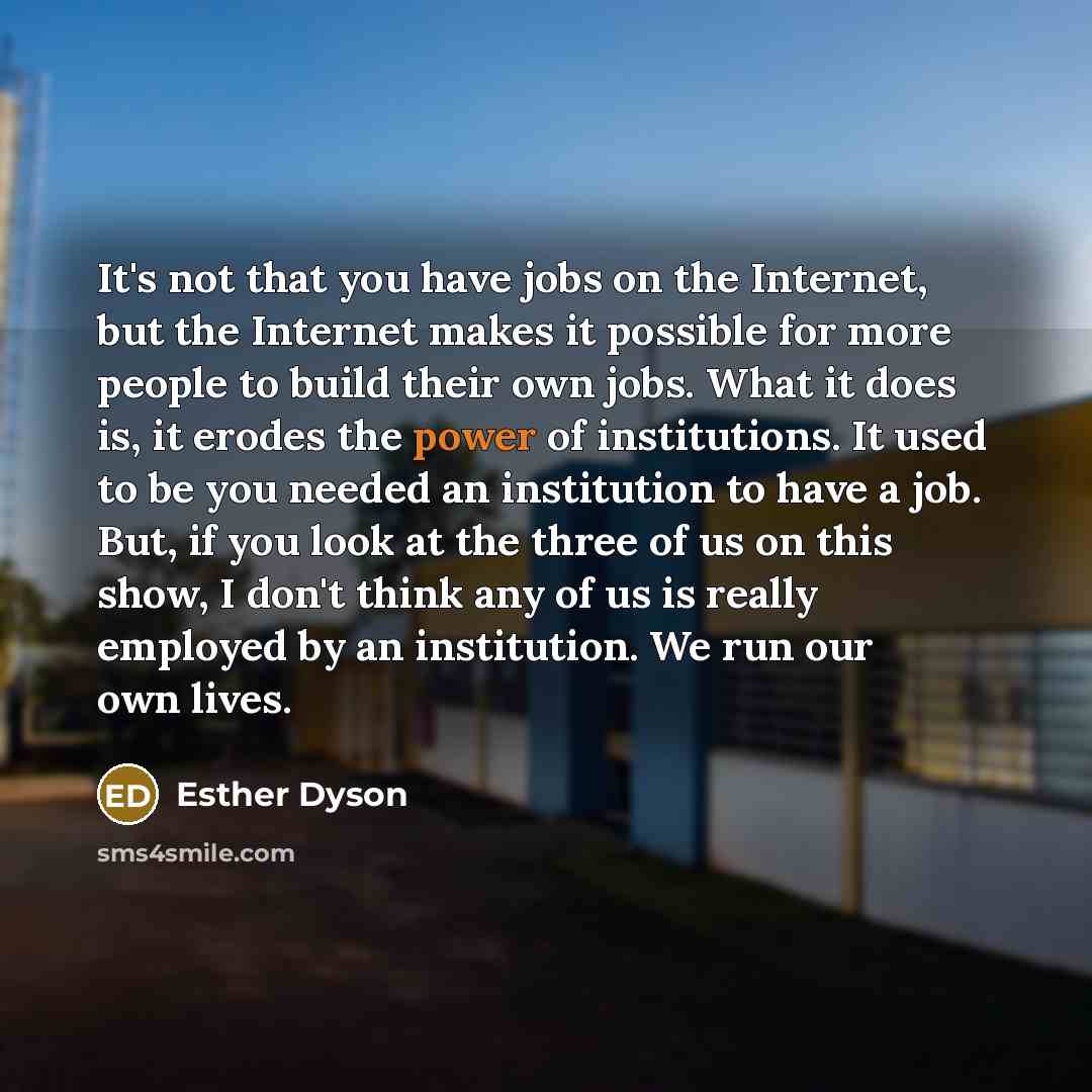 “It's not that you have jobs on the Internet, but the Internet makes it possible for more people to build their own jobs. What it does is, it erodes the power of institutions. It used to be you needed an institution to have a job. But, if you look at the three of us on this show, I don't think any…” quote by Esther Dyson