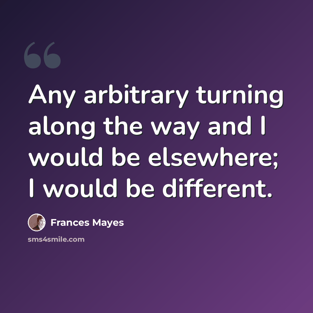 “Any arbitrary turning along the way and I would be elsewhere; I would be different.” quote by Frances Mayes
