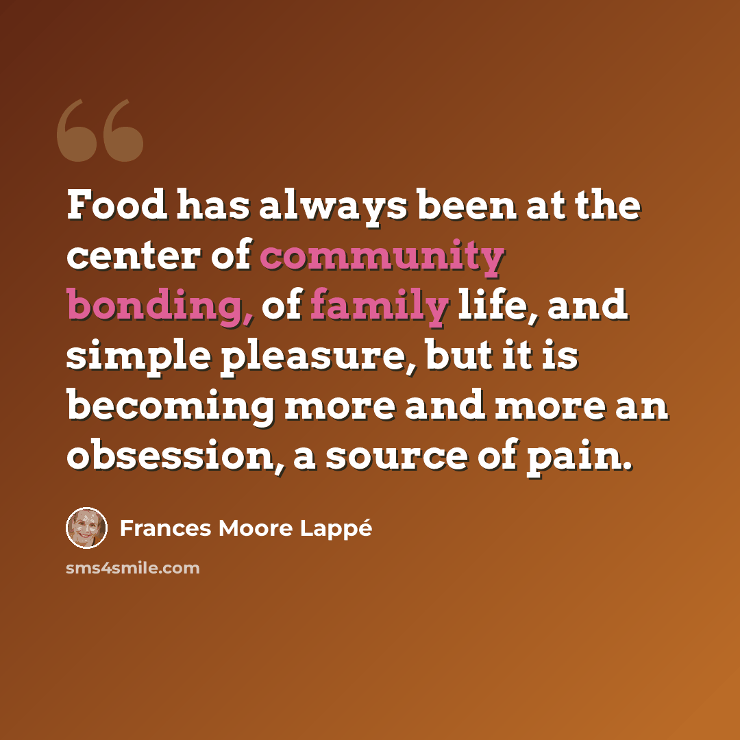 “Food has always been at the center of community bonding, of family life, and simple pleasure, but it is becoming more and more an obsession, a source of pain.” quote by Frances Moore Lappé
