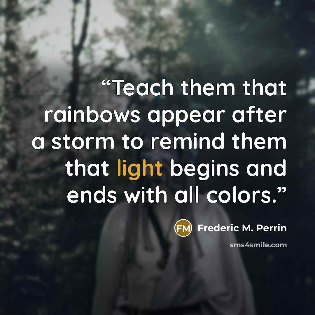 “Teach them that rainbows appear after a storm to remind them that light begins and ends with all colors.” quote by Frederic M. Perrin