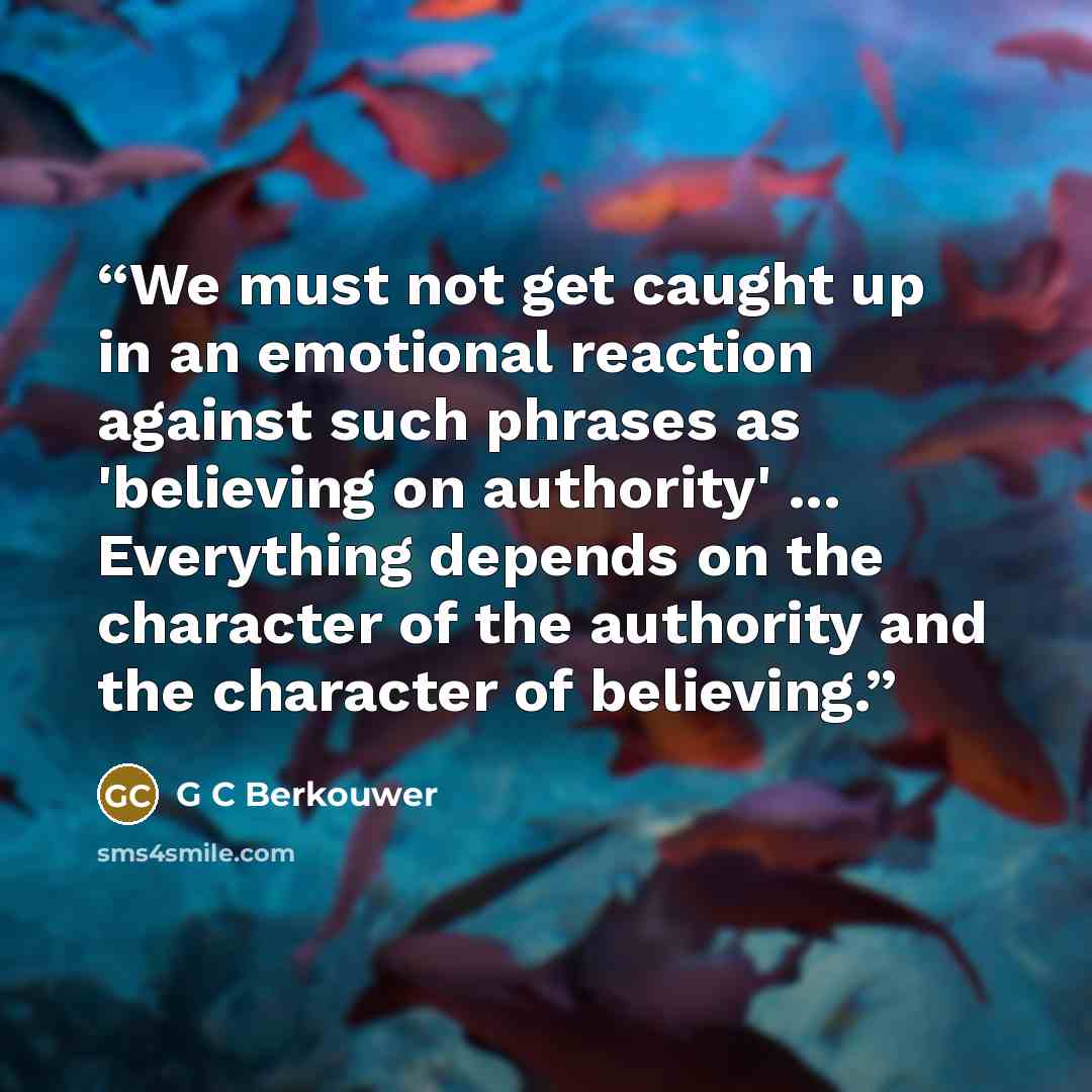 “We must not get caught up in an emotional reaction against such phrases as 'believing on authority' ... Everything depends on the character of the authority and the character of believing.” quote by G C Berkouwer