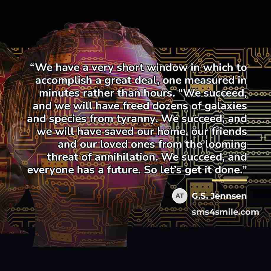 “We have a very short window in which to accomplish a great deal, one measured in minutes rather than hours. “We succeed, and we will have freed dozens of galaxies and species from tyranny. We succeed, and we will have saved our home, our friends and our loved ones from the looming threat of…” quote by G.S. Jennsen