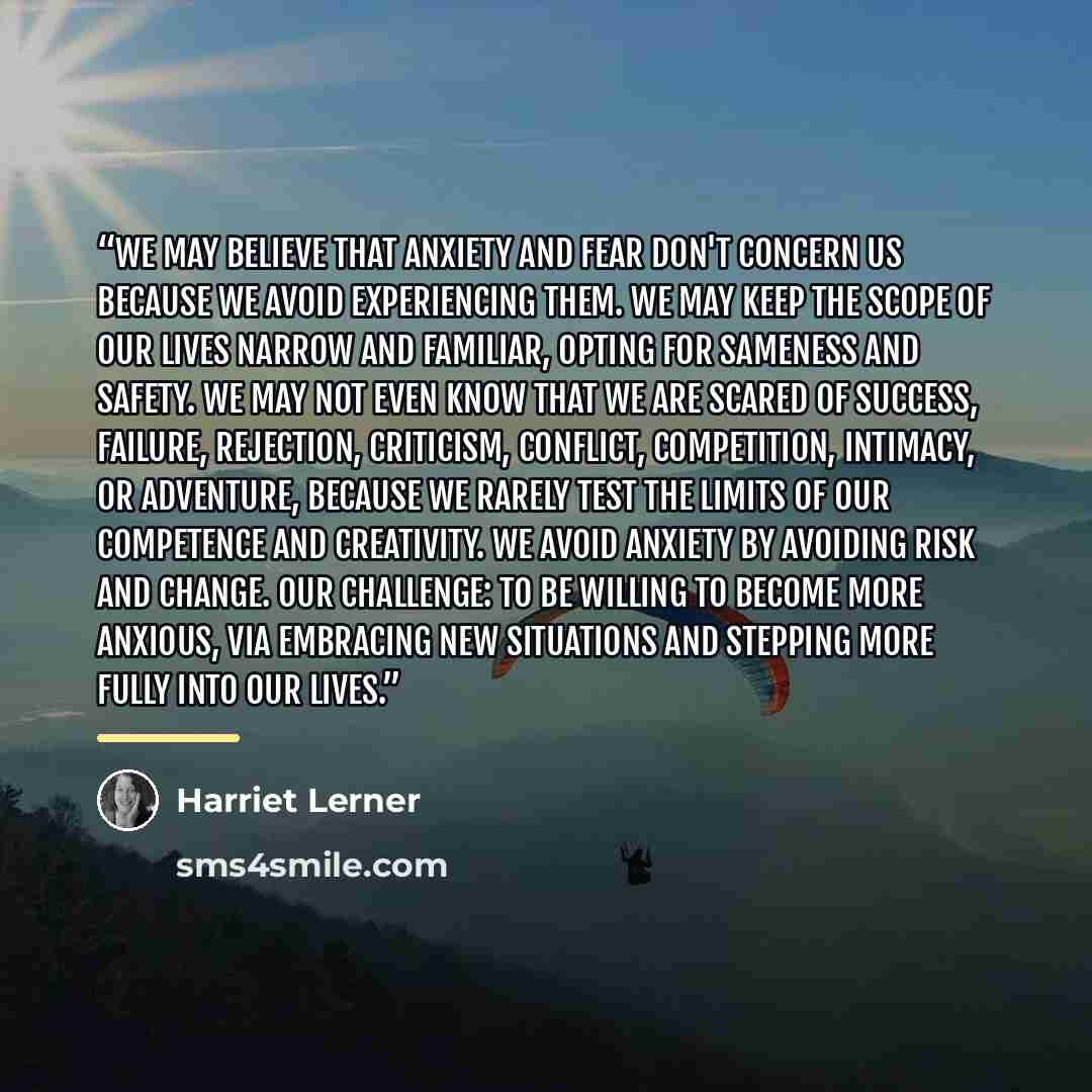 “We may believe that anxiety and fear don't concern us because we avoid experiencing them. We may keep the scope of our lives narrow and familiar, opting for sameness and safety. We may not even know that we are scared of success, failure, rejection, criticism, conflict, competition, intimacy, or…” quote by Harriet Lerner