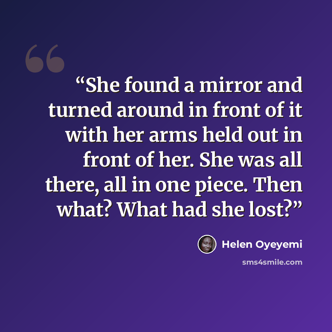 “She found a mirror and turned around in front of it with her arms held out in front of her. She was all there, all in one piece. Then what? What had she lost?” quote by Helen Oyeyemi